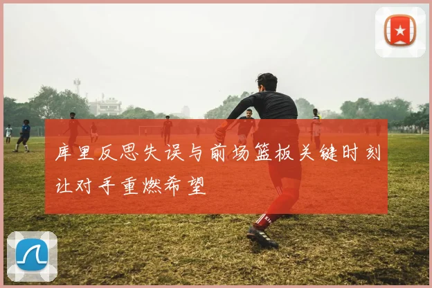 库里反思失误与前场篮板关键时刻让对手重燃希望