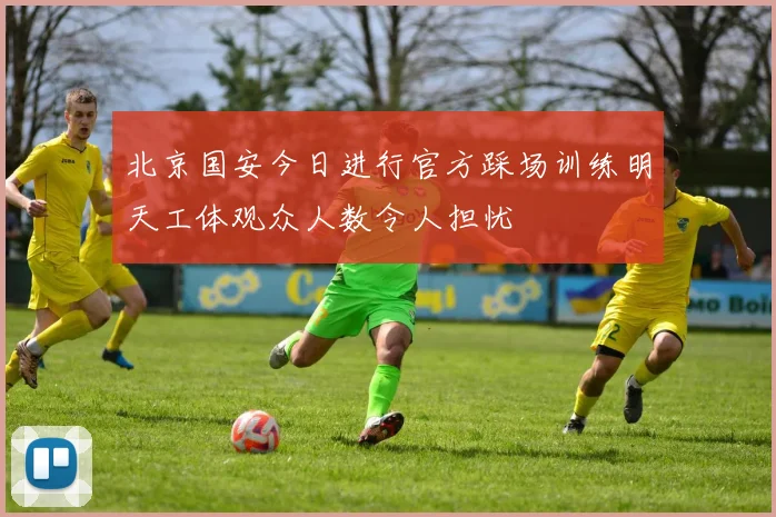 北京国安今日进行官方踩场训练明天工体观众人数令人担忧