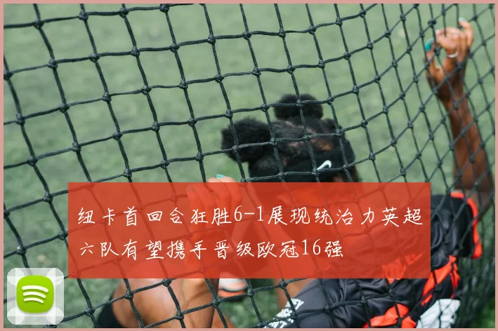 纽卡首回合狂胜6-1展现统治力英超六队有望携手晋级欧冠16强