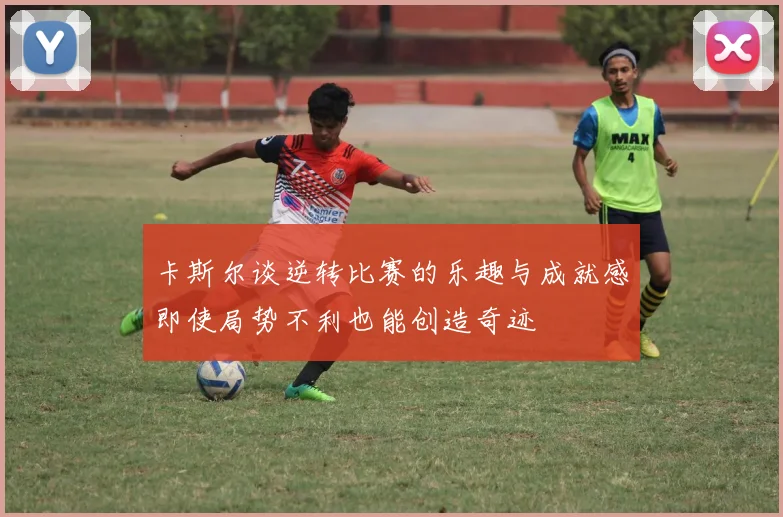 卡斯尔谈逆转比赛的乐趣与成就感即使局势不利也能创造奇迹