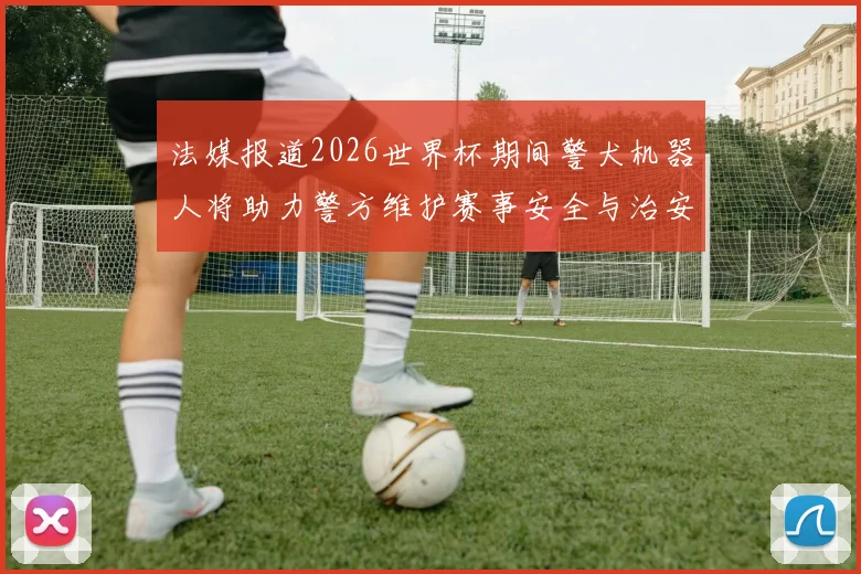 法媒报道2026世界杯期间警犬机器人将助力警方维护赛事安全与治安