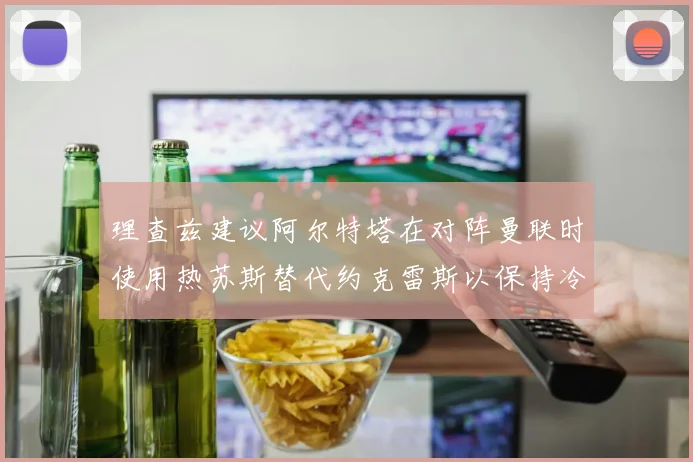 理查兹建议阿尔特塔在对阵曼联时使用热苏斯替代约克雷斯以保持冷静状态