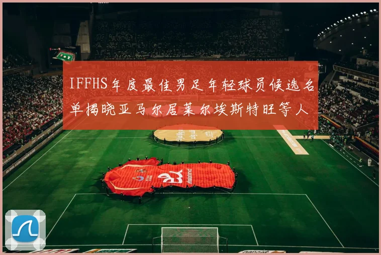 IFFHS年度最佳男足年轻球员候选名单揭晓亚马尔居莱尔埃斯特旺等人入围
