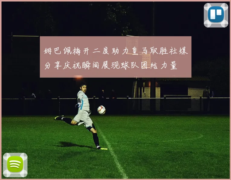 姆巴佩梅开二度助力皇马取胜社媒分享庆祝瞬间展现球队团结力量