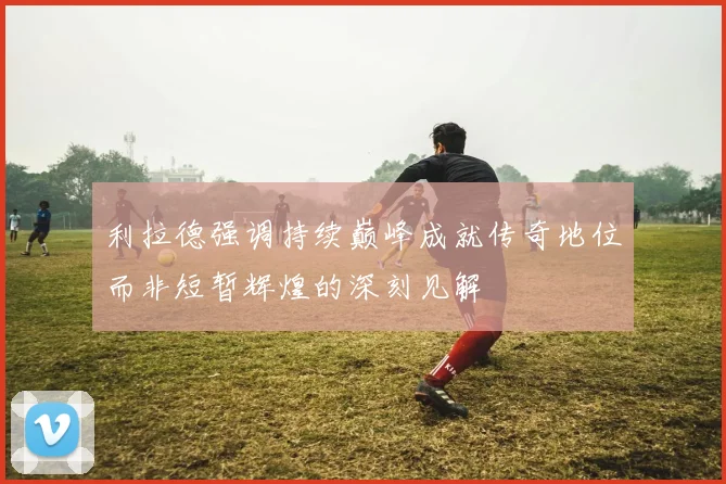 利拉德强调持续巅峰成就传奇地位而非短暂辉煌的深刻见解