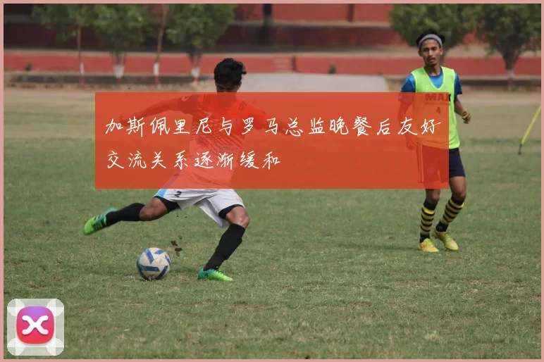 加斯佩里尼与罗马总监晚餐后友好交流关系逐渐缓和