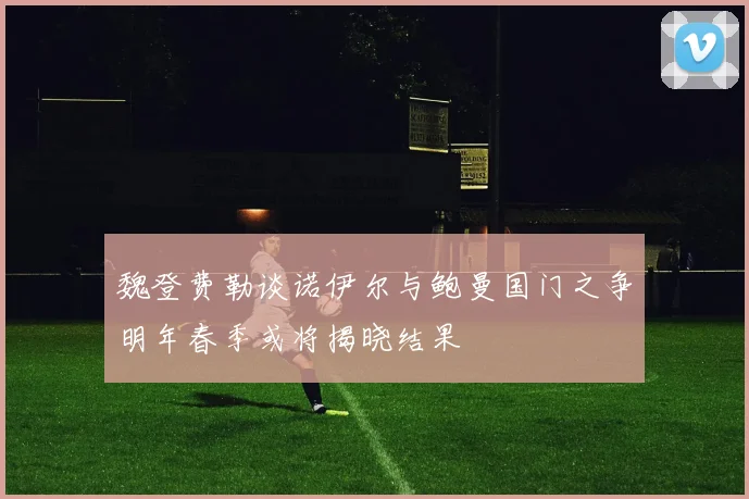魏登费勒谈诺伊尔与鲍曼国门之争明年春季或将揭晓结果