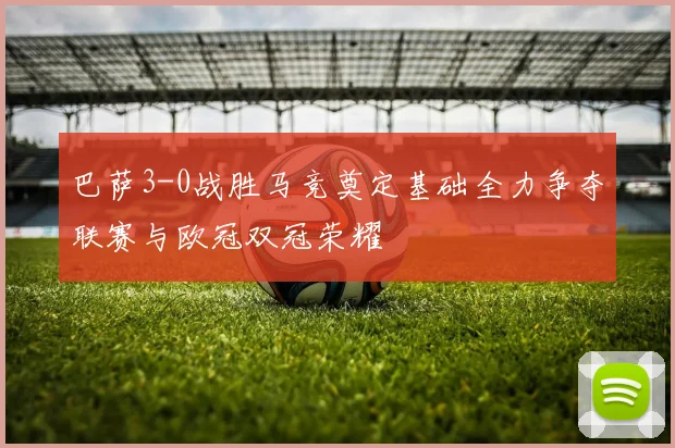 巴萨3-0战胜马竞奠定基础全力争夺联赛与欧冠双冠荣耀