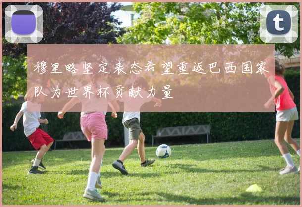穆里略坚定表态希望重返巴西国家队为世界杯贡献力量