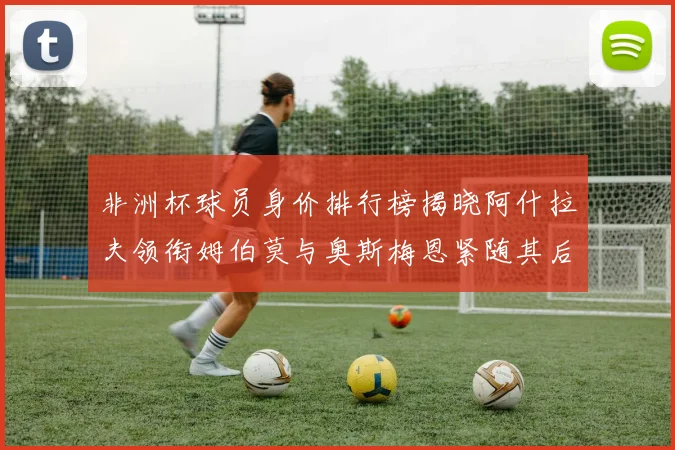 非洲杯球员身价排行榜揭晓阿什拉夫领衔姆伯莫与奥斯梅恩紧随其后