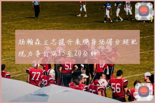 杨瀚森立志提升表现每场得分超犯规力争打满15至20分钟